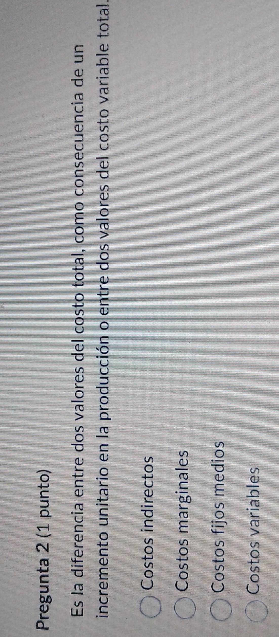 Pregunta 2 (1 punto)
Es la diferencia entre dos valores del costo total, como consecuencia de un
incremento unitario en la producción o entre dos valores del costo variable total.
Costos indirectos
Costos marginales
Costos fijos medios
Costos variables
