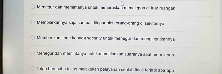 Menegur dan memintanya untuk meneruskan menelepon di luar ruangan
Membiarkannya saja sampai ditegur oleh orang-orang di sekitarnya
Memberikan kode kepada security untuk menegur dan mengingatkannya
Menegur dan memintanya untuk memelankan suaranya saat menelepon
Tetap berusaha fokus melakukan pelayanan seolah tidak terjadi apa-apa