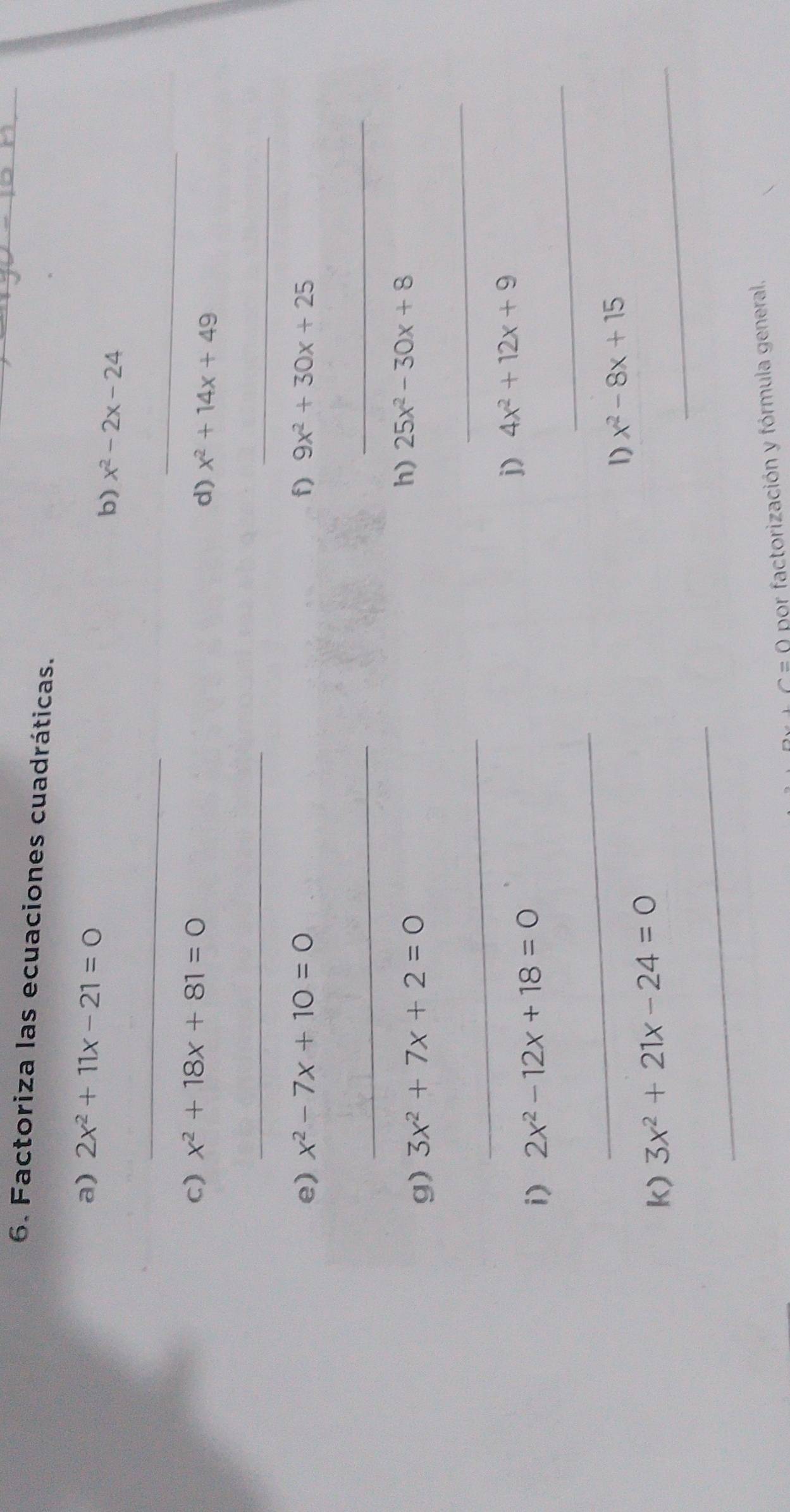 Factoriza las ecuaciones cuadráticas. 
a) 2x^2+11x-21=0
b) x^2-2x-24
_ 
_ 
c) x^2+18x+81=0
d) x^2+14x+49
_ 
_ 
e) x^2-7x+10=0 f) 9x^2+30x+25
_ 
_ 
g) 3x^2+7x+2=0
h) 25x^2-30x+8
_ 
_ 
_ 
i) 2x^2-12x+18=0
j) 4x^2+12x+9
_ 
1) x^2-8x+15
k) 3x^2+21x-24=0
_ 
_^(sim)=( por factorización y fórmula general.