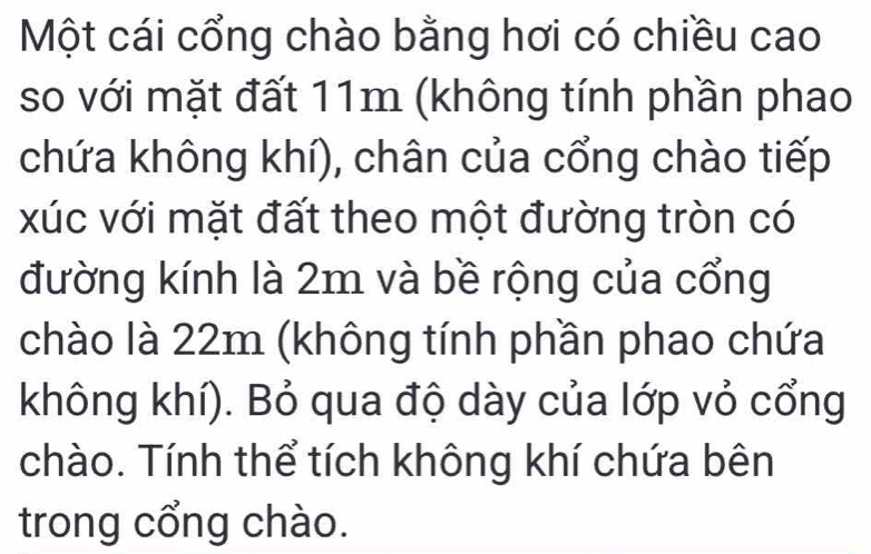 Một cái cổng chào bằng hơi có chiều cao 
so với mặt đất 11m (không tính phần phao 
chứa không khí), chân của cổng chào tiếp 
xúc với mặt đất theo một đường tròn có 
đường kính là 2m và bề rộng của cổng 
chào là 22m (không tính phần phao chứa 
không khí). Bỏ qua độ dày của lớp vỏ cổng 
chào. Tính thể tích không khí chứa bên 
trong cổng chào.