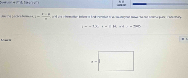 of 15, Step 1 of 1 Correct 3/15
Use the -score formula, z= (x-mu )/sigma   , and the information below to find the value of σ. Round your answer to one decimal place, if necessary.
z=-3.30,x=11.14 , and mu =20.05
Answer
T