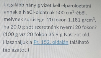 Legalább hány g vizet kell elpárologtatni 
annak a NaCl-oldatnak 500cm^3 -éből, 
melynek sürüsége 20 fokon 1.181g/cm^3, 
ha 20.0 g sót szeretnénk nyerni 20 fokon? 
(100 g víz 20 fokon 35.9 g NaCl-ot old. 
Használjuk a Pr. 152. oldalán található 
táblázatot!)