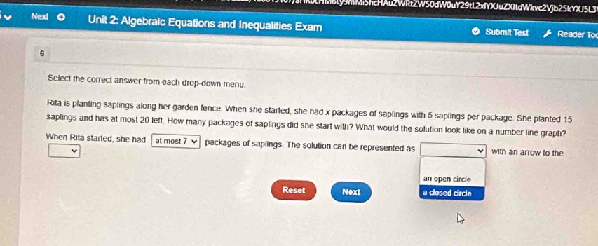 Ly9mMiShcHAuZWRtZW50dW0uY29tL2xIYXJuZXItdWkvc2Vjb25kYXJ5L3 
Next Unit 2: Algebraic Equations and Inequalities Exam Submit Test Reader To 
6 
Select the correct answer from each drop-down menu. 
Rita is planting saplings along her garden fence. When she started, she had x packages of saplings with 5 saplings per package. She planted 15
saplings and has at most 20 left. How many packages of saplings did she start with? What would the solution look like on a number line graph? 
When Rita started, she had at most 7 packages of saplings. The solution can be represented as with an arrow to the 
an open circle 
Reset Next a closed circle