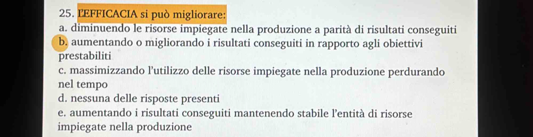 LEFFICACIA si può migliorare:
a. diminuendo le risorse impiegate nella produzione a parità di risultati conseguiti
b. aumentando o migliorando i risultati conseguiti in rapporto agli obiettivi
prestabiliti
c. massimizzando l’utilizzo delle risorse impiegate nella produzione perdurando
nel tempo
d. nessuna delle risposte presenti
e. aumentando i risultati conseguiti mantenendo stabile l’entità di risorse
impiegate nella produzione