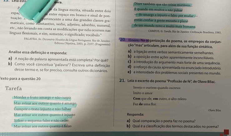 Leia está avra.  Dizer também que são coisas mutáveis..
P de da língua escrita, situada entre dois E quando em muitos a não pulsar
espaç u entre espaço em branco e sinal de pon- — do amargo e injusto e falso por mudar
tuação. pertencente a uma das grandes classes gra- então confiar à gente exausta o plano
maticais, como substantivo, verbo, adjetivo, advérbio, numeral, de um mundo novo é muíto mais humano:
etc., não levando em conta as modificações que nela ocorrem nas CAMPOS, G. Tarefa. Rio de Janeiro: Civilização Brasileira, 1981.
línguas flexionais, e sim, somente, o significado; vocábulo.''
PALAVRA. In: Dicionário Houaiss da Língua Portuguesa. Rio de Janeiro: 20. (Enem) Na organização do poema, os empregos da conjun-
Editora Objetiva, 2001. p. 2107. (Fragmento) ção ''mas' articulam, para além de sua função sintática,
a) a ligação entre verbos semanticamente semelhantes.
Analise essa definição e responda: b) a oposição entre ações aparentemente inconciliáveis.
a) A noção de palavra apresentada está completa? Por quê? c) a introdução do argumento mais forte de uma sequência.
b) Como você conceitua "palavra"? Escreva uma definição d) o reforço da causa apresentada no enunciado introdutório.
desse termo e, se for preciso, consulte outros dicionários. e) a intensidade dos problemas sociais presentes no mundo.
Texto para a questão 20 21. Leia o excerto do poema 'Profissão de fé', de Olavo Bilac.
Tarefa Invejo o ourives quando escrevo:
Imito o amor
Morder o fruto amargo e não cuspir Com que ele, em outro, o alto-relevo
Mas avisar aos outros quanto é amargo Faz de uma flor.
Cumprir o trato injusto e não falhar
Olavo Bilac
Mas avisar aos outros quanto é injusto Responda:
Sofrer o esquema falso e não ceder a) Qual comparação o poeta faz no poema?
Mas avisar aos outros quanto é falso b) Qual é a classificação dos termos destacados no poema?