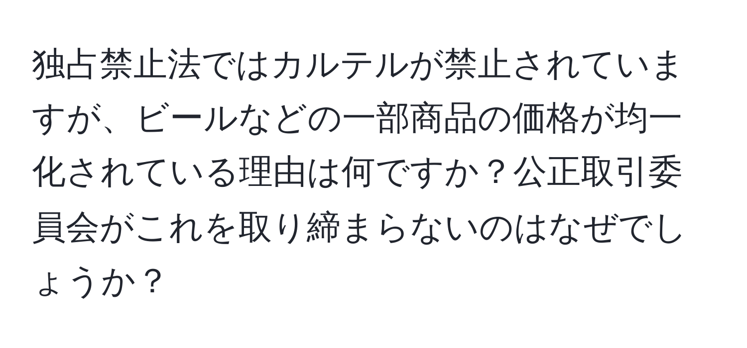 独占禁止法ではカルテルが禁止されていますが、ビールなどの一部商品の価格が均一化されている理由は何ですか？公正取引委員会がこれを取り締まらないのはなぜでしょうか？