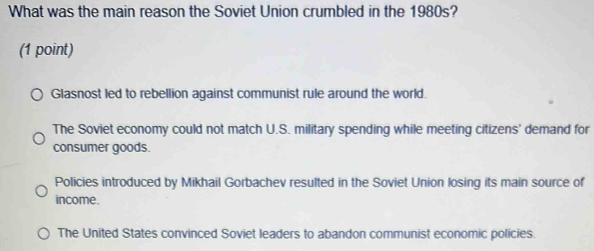 What was the main reason the Soviet Union crumbled in the 1980s?
(1 point)
Glasnost led to rebellion against communist rule around the world.
The Soviet economy could not match U.S. military spending while meeting citizens' demand for
consumer goods.
Policies introduced by Mikhail Gorbachev resulted in the Soviet Union losing its main source of
income.
The United States convinced Soviet leaders to abandon communist economic policies.