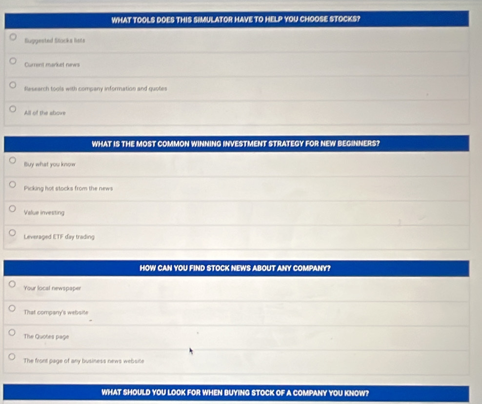WHAT TOOLS DOES THIS SIMULATOR HAVE TO HELP YOU CHOOSE STOCKS?
Buggested Stocks lists
Current market news
Research tools with company information and quotes
All of the above
WHAT IS THE MOST COMMON WINNING INVESTMENT STRATEGY FOR NEW BEGINNERS?
Buy what you know
Picking hot stocks from the news
Value investing
Leveraged ETF day trading
HOW CAN YOU FIND STOCK NEWS ABOUT ANY COMPANY?
Your local newspaper
That company's website
The Quotes page
The front page of any business news website
WHAT SHOULD YOU LOOK FOR WHEN BUYING STOCK OF A COMPANY YOU KNOW?