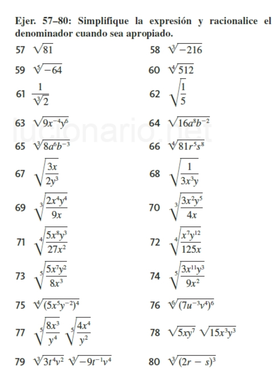 Ejer. 57-80: Simplifique la expresión y racionalice el
denominador cuando sea apropiado.
57 sqrt(81) 58 sqrt[3](-216)
59 sqrt[5](-64) 60 sqrt[4](512)
61  1/sqrt[3](2)  sqrt(frac 1)5
62
63 sqrt(9x^(-4)y^6) 64 sqrt(16a^8b^(-2))
65 sqrt[3](8a^6b^(-3)) 66 sqrt[4](81r^5s^8)
67 sqrt(frac 3x)2y^3 sqrt(frac 1)3x^3y
68
69 sqrt[3](frac 2x^4y^4)9x sqrt[3](frac 3x^2y^5)4x
70
71 sqrt[4](frac 5x^8y^3)27x^2 sqrt[4](frac x^7y^(12))125x
72
73 sqrt[5](frac 5x^7y^2)8x^3 sqrt[5](frac 3x^(11)y^3)9x^2
74
75 sqrt[4]((5x^5y^(-2))^4) 76 sqrt[6]((7u^(-3)v^4)^6)
77 sqrt[5](frac 8x^3)y^4sqrt[5](frac 4x^4)y^2
78 sqrt(5xy^7)sqrt(15x^3y^3)
79 sqrt[3](3t^4v^2)sqrt[3](-9t^(-1)v^4) 80 sqrt[3]((2r-s)^3)