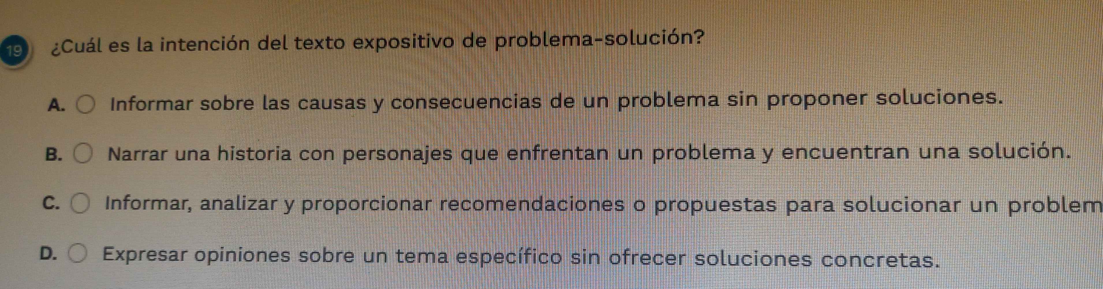 9 ¿Cuál es la intención del texto expositivo de problema-solución?
A. Informar sobre las causas y consecuencias de un problema sin proponer soluciones.
B. Narrar una historia con personajes que enfrentan un problema y encuentran una solución.
C. Informar, analizar y proporcionar recomendaciones o propuestas para solucionar un problem
D. Expresar opiniones sobre un tema específico sin ofrecer soluciones concretas.