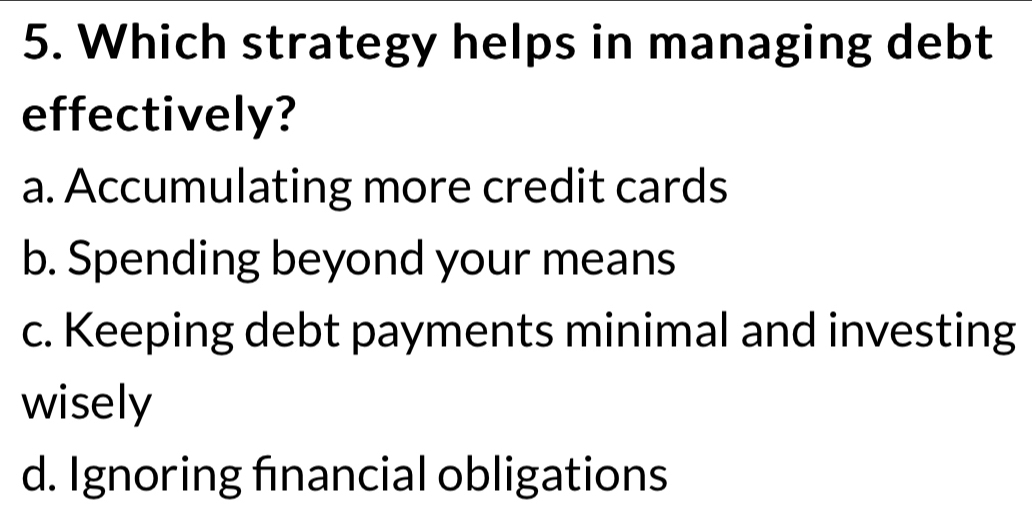 Which strategy helps in managing debt
effectively?
a. Accumulating more credit cards
b. Spending beyond your means
c. Keeping debt payments minimal and investing
wisely
d. Ignoring financial obligations