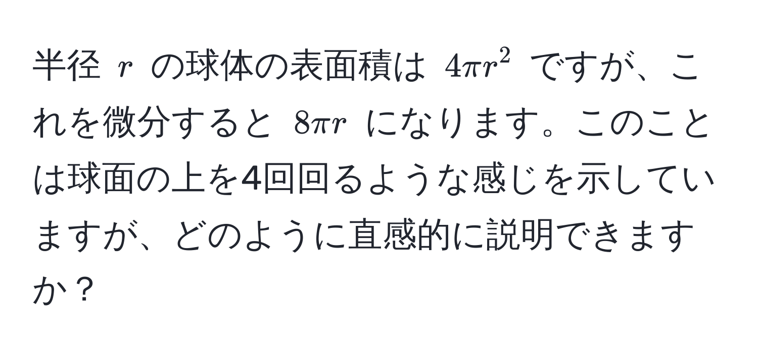 半径 $r$ の球体の表面積は $4π r^2$ ですが、これを微分すると $8π r$ になります。このことは球面の上を4回回るような感じを示していますが、どのように直感的に説明できますか？