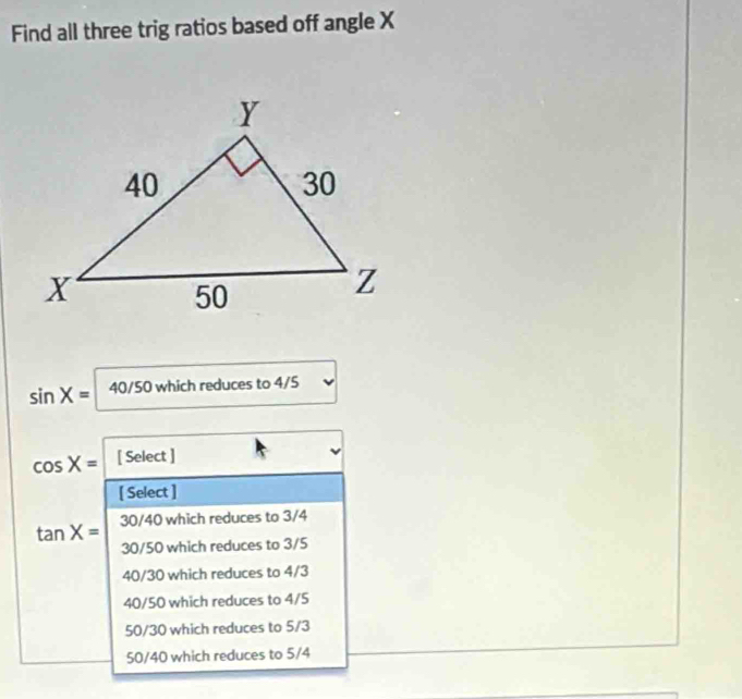 Find all three trig ratios based off angle X
sin X= 40/50 which reduces to 4/5
cos X= [ Select ]
[ Select ]
tan X= 30/40 which reduces to 3/4
30/50 which reduces to 3/5
40/30 which reduces to 4/3
40/50 which reduces to 4/5
50/30 which reduces to 5/3
50/40 which reduces to 5/4