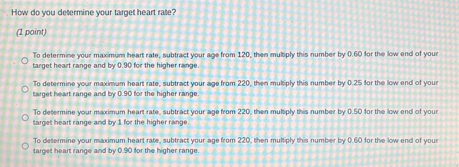 How do you determine your target heart rate?
(1 point)
To determine your maximum heart rate, subtract your age from 120, then multiply this number by 0.60 for the low end of your
target heart range and by 0.90 for the higher range.
To determine your maximum heart rate, subtract your age from 220, then multiply this number by 0.25 for the low end of your
target heart range and by 0.90 for the higher range.
To determine your maximum heart rate, subtract your age from 220, then multiply this number by 0.50 for the low end of your
target heart range and by 1 for the higher range.
To determine your maximum heart rate, subtract your age from 220, then multiply this number by 0.60 for the low end of your
target heart range and by 0.90 for the higher range.