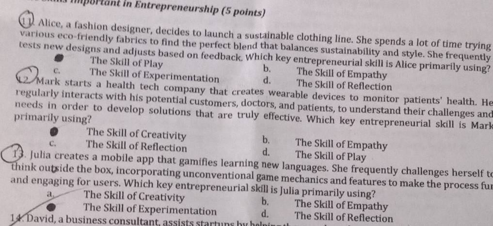 TImportant in Entrepreneurship (5 points)
d 1. Alice, a fashion designer, decides to launch a sustainable clothing line. She spends a lot of time trying
various eco-friendly fabrics to find the perfect blend that balances sustainability and style. She frequently
tests new designs and adjusts based on feedback. Which key entrepreneurial skill is Alice primarily using?
The Skill of Play b. The Škill of Empathy
C. The Skill of Experimentation d. The Skill of Reflection
12. Mark starts a health tech company that creates wearable devices to monitor patients' health. He
regularly interacts with his potential customers, doctors, and patients, to understand their challenges and
needs in order to develop solutions that are truly effective. Which key entrepreneurial skill is Mark
primarily using?
The Skill of Creativity b. The Skill of Empathy
C. The Skill of Reflection d. The Skill of Play
13. Julia creates a mobile app that gamifies learning new languages. She frequently challenges herself t
think outside the box, incorporating unconventional game mechanics and features to make the process fur
and engaging for users. Which key entrepreneurial skill is Julia primarily using?
a The Skill of Creativity b. The Skill of Empathy
The Skill of Experimentation d. The Skill of Reflection
14. David, a business consultant, assists startuns by hen