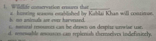 Wildlife conservation ensures that _.
a. hanting seasons established by Kublai Khan will continue.
b. no animals are ever harvested.
c natural resources can be drawn on despite unwise use.
d renewable resources can replenish themselves indefinitely.