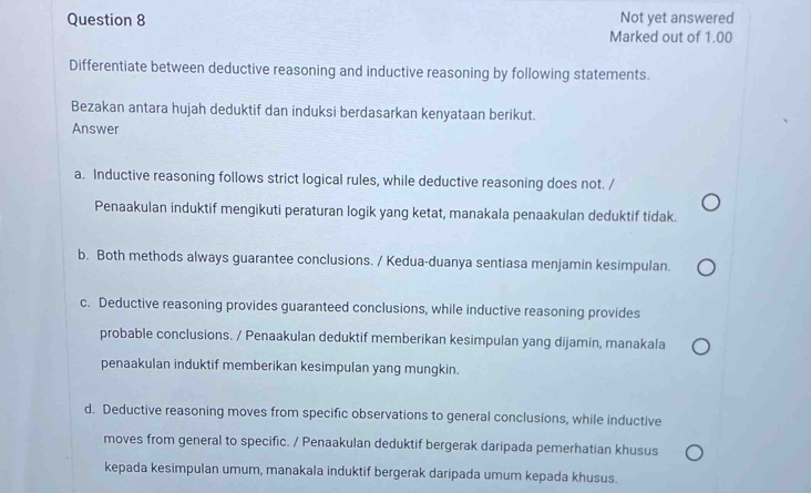 Not yet answered
Marked out of 1.00
Differentiate between deductive reasoning and inductive reasoning by following statements.
Bezakan antara hujah deduktif dan induksi berdasarkan kenyataan berikut.
Answer
a. Inductive reasoning follows strict logical rules, while deductive reasoning does not. /
Penaakulan induktif mengikuti peraturan logik yang ketat, manakala penaakulan deduktif tidak.
b. Both methods always guarantee conclusions. / Kedua-duanya sentiasa menjamin kesimpulan.
c. Deductive reasoning provides guaranteed conclusions, while inductive reasoning provides
probable conclusions. / Penaakulan deduktif memberikan kesimpulan yang dijamin, manakala
penaakulan induktif memberikan kesimpulan yang mungkin.
d. Deductive reasoning moves from specific observations to general conclusions, while inductive
moves from general to specific. / Penaakulan deduktif bergerak daripada pemerhatian khusus
kepada kesimpulan umum, manakala induktif bergerak daripada umum kepada khusus.