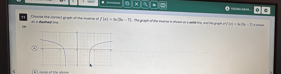 NEXT BOOKMARK × Q a YADIRA NAVA-... C
11 Choose the correct graph of the inverse of f(x)=ln (2x-7). The graph of the inverse is shown as a solid line, and the graph of f(x)=ln (2x-7) is shown
as a dashed line.
(a)
A
в )none of the above