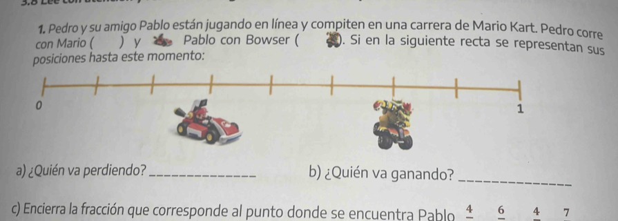 Pedro y su amigo Pablo están jugando en línea y compiten en una carrera de Mario Kart. Pedro corre 
con Mario ( ) y Pablo con Bowser ( . Si en la siguiente recta se representan sus 
posiciones hasta este momento: 
a) ¿Quién va perdiendo? _b) ¿Quién va ganando?_ 
c) Encierra la fracción que corresponde al punto donde se encuentra Pablo 4 6 4 7