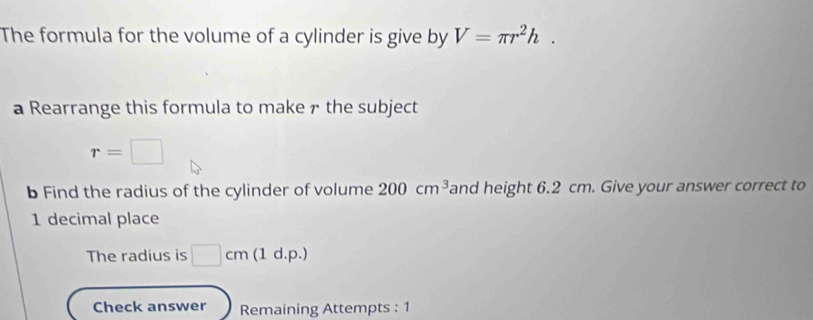 The formula for the volume of a cylinder is give by V=π r^2h. 
a Rearrange this formula to make ァ the subject
r=□
b Find the radius of the cylinder of volume 200cm^3 and height 6.2 cm. Give your answer correct to 
1 decimal place 
The radius is □ cm (1 d.p.) 
Check answer Remaining Attempts : 1