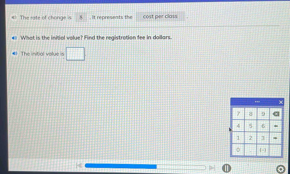 《》 The rate of change is 8. It represents the cost per class 
◀ What is the initial value? Find the registration fee in dollars. 
•》 The initial value is □.