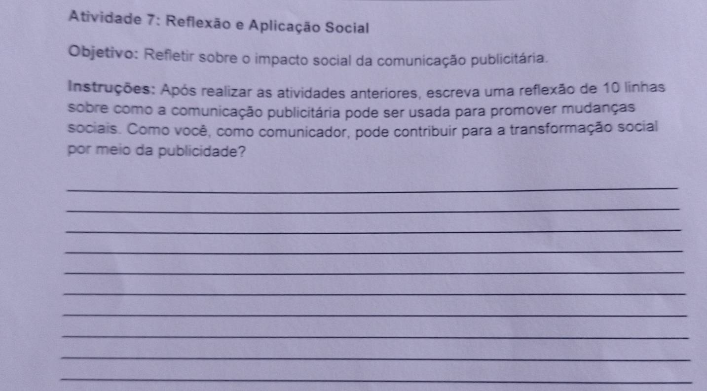 Atividade 7: Reflexão e Aplicação Social 
Objetivo: Refletir sobre o impacto social da comunicação publicitária. 
Instruções: Após realizar as atividades anteriores, escreva uma reflexão de 10 linhas 
sobre como a comunicação publicitária pode ser usada para promover mudanças 
sociais. Como você, como comunicador, pode contribuir para a transformação social 
por meio da publicidade? 
_ 
_ 
_ 
_ 
_ 
_ 
_ 
_ 
_ 
_