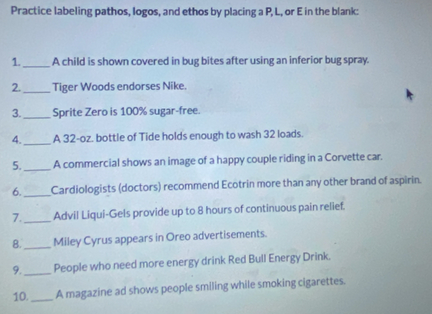 Practice labeling pathos, logos, and ethos by placing a P, L, or E in the blank: 
1._ A child is shown covered in bug bites after using an inferior bug spray. 
2._ Tiger Woods endorses Nike. 
3. _Sprite Zero is 100% sugar-free. 
4. _A 32-oz. bottle of Tide holds enough to wash 32 loads. 
5._ A commercial shows an image of a happy couple riding in a Corvette car. 
6._ Cardiologists (doctors) recommend Ecotrin more than any other brand of aspirin. 
7._ Advil Liqui-Gels provide up to 8 hours of continuous pain relief. 
8._ Miley Cyrus appears in Oreo advertisements. 
9._ People who need more energy drink Red Bull Energy Drink. 
10. _A magazine ad shows people smiling while smoking cigarettes.