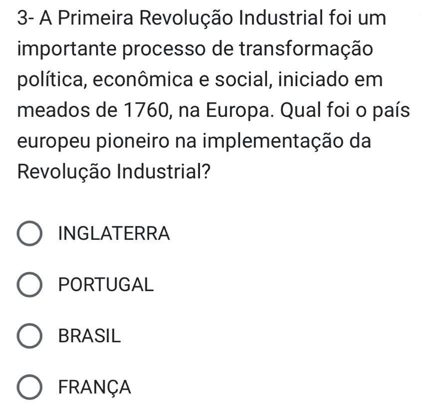 3- A Primeira Revolução Industrial foi um
importante processo de transformação
política, econômica e social, iniciado em
meados de 1760, na Europa. Qual foi o país
europeu pioneiro na implementação da
Revolução Industrial?
INGLATERRA
PORTUGAL
BRASIL
FRANÇA