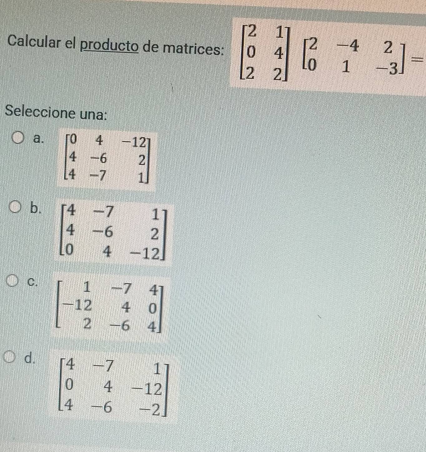 Calcular el producto de matrices: beginbmatrix 2&1 0&4 2&2endbmatrix beginbmatrix 2&-4&2 0&1&-3endbmatrix =
Seleccione una:
a. beginbmatrix 0&4&-12 4&-6&2 4&-7&1endbmatrix
b.
C. beginbmatrix 1&-7&4 -12&4&0 2&-6&4endbmatrix
d. beginbmatrix 4&-7&1 0&4&-12 4&-6&-2endbmatrix