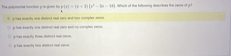 The polynomial function p is given by p(x)=(x+2)(x^2-3x-18). Which of the following describes the zeros of p?
p has exactly one distinct real zero and two complex zeros.
p has exactly one distinct real zero and no complex zeros.
p has exactly three distinct real zeros.
p has exactly two distinct real zeros.