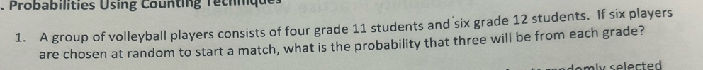 Probabilities Using Counting Techniques 
1. A group of volleyball players consists of four grade 11 students and six grade 12 students. If six players 
are chosen at random to start a match, what is the probability that three will be from each grade?