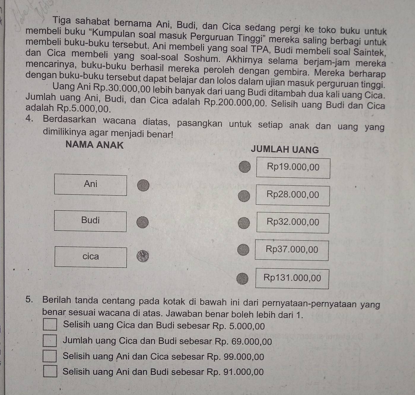 Tiga sahabat bernama Ani, Budi, dan Cica sedang pergi ke toko buku untuk
membeli buku “Kumpulan soal masuk Perguruan Tinggi” mereka saling berbagi untuk
membeli buku-buku tersebut. Ani membeli yang soal TPA, Budi membeli soal Saintek,
dan Cica membeli yang soal-soal Soshum. Akhirnya selama berjam-jam mereka
mencarinya, buku-buku berhasil mereka peroleh dengan gembira. Mereka berharap
dengan buku-buku tersebut dapat belajar dan lolos dalam ujian masuk perguruan tinggi.
Uang Ani Rp.30:000,00 lebih banyak dari uang Budi ditambah dua kali uang Cica.
Jumlah uang Ani, Budi, dan Cica adalah Rp.200.000,00. Selisih uang Budi dan Cica
adalah Rp.5.000,00.
4. Berdasarkan wacana diatas, pasangkan untuk setiap anak dan uang yang
dimilikinya agar menjadi benar!
NAMA ANAK JUMLAH UANG
Rp19.000,00
Ani
Rp28.000,00
Budi Rp32.000,00
Rp37.000,00
cica
Rp131.000,00
5. Berilah tanda centang pada kotak di bawah ini dari pernyataan-pernyataan yang
benar sesuai wacana di atas. Jawaban benar boleh lebih dari 1.
Selisih uang Cica dan Budi sebesar Rp. 5.000,00
Jumlah uang Cica dan Budi sebesar Rp. 69.000,00
Selisih uang Ani dan Cica sebesar Rp. 99.000,00
Selisih uang Ani dan Budi sebesar Rp. 91.000,00