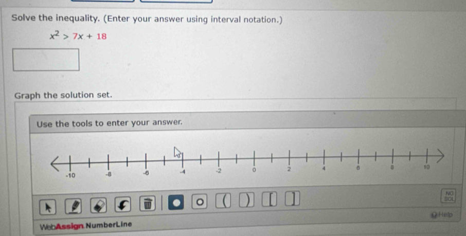 Solve the inequality. (Enter your answer using interval notation.)
x^2>7x+18
Graph the solution set. 
Use the tools to enter your answer. 
. 。 ( ) 
NO 
SOL 
Q Help 
WebAssign NumberLine