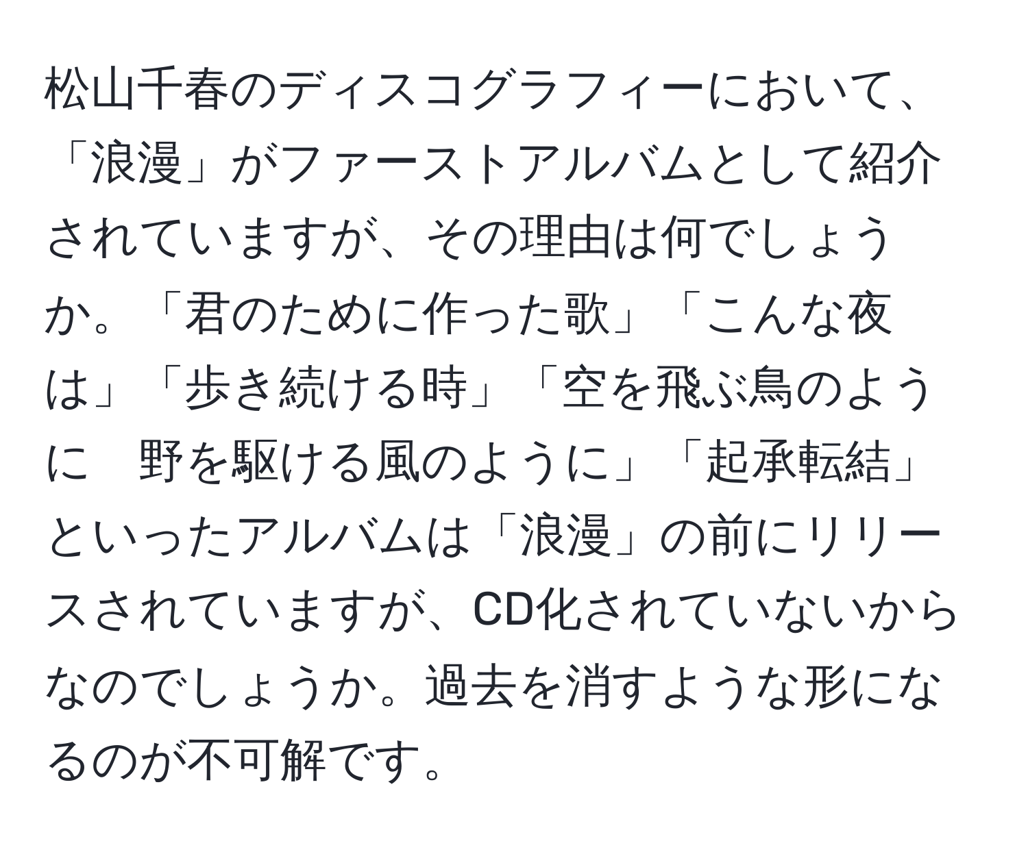 松山千春のディスコグラフィーにおいて、「浪漫」がファーストアルバムとして紹介されていますが、その理由は何でしょうか。「君のために作った歌」「こんな夜は」「歩き続ける時」「空を飛ぶ鳥のように　野を駆ける風のように」「起承転結」といったアルバムは「浪漫」の前にリリースされていますが、CD化されていないからなのでしょうか。過去を消すような形になるのが不可解です。