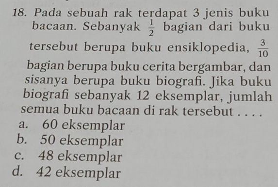 Pada sebuah rak terdapat 3 jenis buku
bacaan. Sebanyak  1/2  bagian dari buku
tersebut berupa buku ensiklopedia,  3/10 
bagian berupa buku cerita bergambar, dan
sisanya berupa buku biografi. Jika buku
biografi sebanyak 12 eksemplar, jumlah
semua buku bacaan di rak tersebut . . . .
a. 60 eksemplar
b. 50 eksemplar
c. 48 eksemplar
d. 42 eksemplar