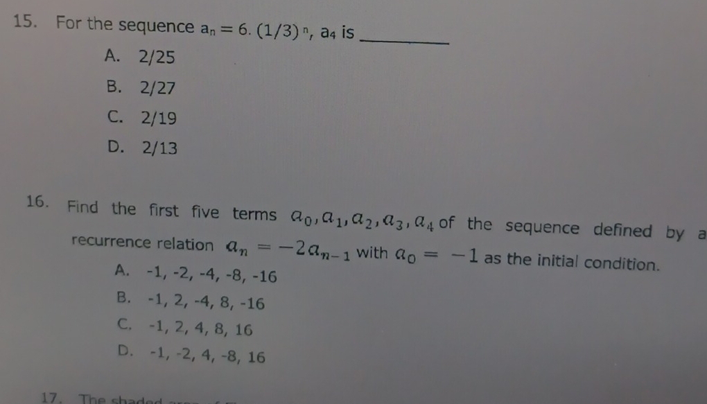 For the sequence a_n=6.(1/3)^n, a_4 is_
A. 2/25
B. 2/27
C. 2/19
D. 2/13
16. Find the first five terms a_0, a_1, a_2, a_3, a_4 of the sequence defined by a
recurrence relation a_n=-2a_n-1 with a_0=-1 as the initial condition.
A. -1, -2, -4, -8, -16
B. -1, 2, -4, 8, -16
C. -1, 2, 4, 8, 16
D. -1, -2, 4, -8, 16
17. The shad