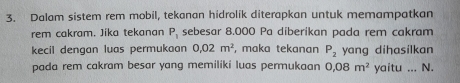 Dalam sistem rem mobil, tekanan hidrolik diterapkan untuk memampatkan 
rem cakram. Jika tekanan P_1 sebesar 8.000 Pa diberikan pada rem cakrạm 
kecil dengan luas permukaan 0.02m^2 , maka tekanan P_2 yang dihasilkan 
pada rem cakram besar yang memiliki luas permukaan 0,08m^2 yaitu ... N.