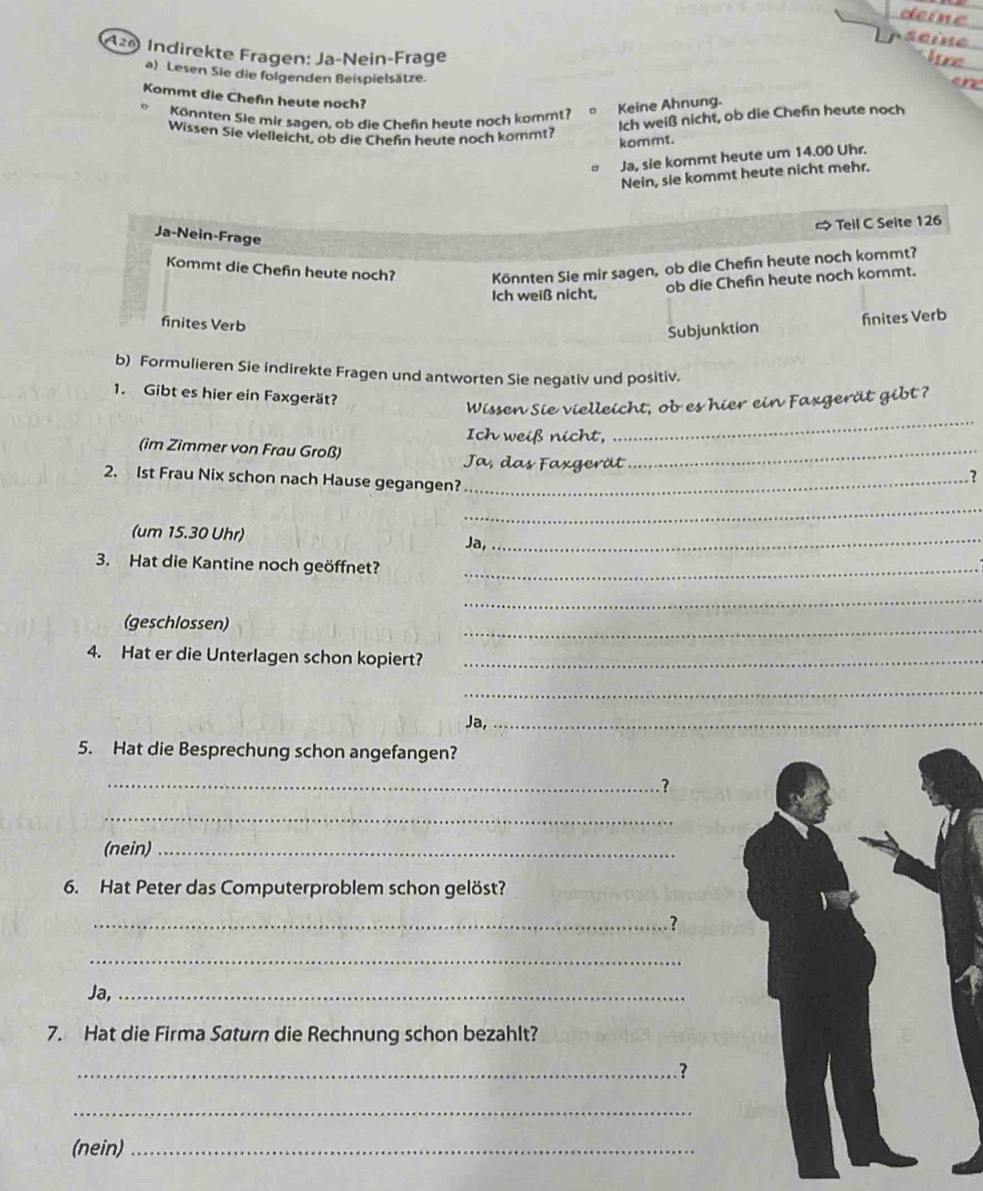 deine
serne
120 Indirekte Fragen: Ja-Neín-Frage lce ane
a) Lesen Sie die folgenden Beispielsätze.
Kommt die Chefin heute noch?
Könnten Sie mir sagen, ob die Chefn heute noch kommt?
Keine Ahnung.
Ich weiß nicht, ob die Chefin heute noch
Wissen Sie vielleicht, ob die Chefn heute noch kommt?
kommt.
Ja, sie kommt heute um 14.00 Uhr.
Nein, sie kommt heute nicht mehr.
) Tell C Seite 126
Ja-Nein-Frage
Kommt die Chefn heute noch? Könnten Sie mir sagen, ob die Chefn heute noch kommt?
Ich weiß nicht,
ob die Chefin heute noch kommt.
finites Verb
Subjunktion finites Verb
b) Formulieren Sie indirekte Fragen und antworten Sie negativ und positiv.
1. Gibt es hier ein Faxgerät?
_
Wissen Sie vielleicht, ob es hier ein Faxgerät gibt ?
Ich weiß nicht,
(im Zimmer von Frau Groß)
Ja, das Faxgerät
_
2. 1st Frau Nix schon nach Hause gegangen?_
?
_
(um 15.30 Uhr) Ja,_
3. Hat die Kantine noch geöffnet?_
_
(geschlossen)
_
4. Hat er die Unterlagen schon kopiert?_
_
Ja,_
5. Hat die Besprechung schon angefangen?
_ ?
_
(nein)_
6. Hat Peter das Computerproblem schon gelöst?
_?
_
Ja,_
7. Hat die Firma Saturn die Rechnung schon bezahlt?
_. ?
_
(nein)_