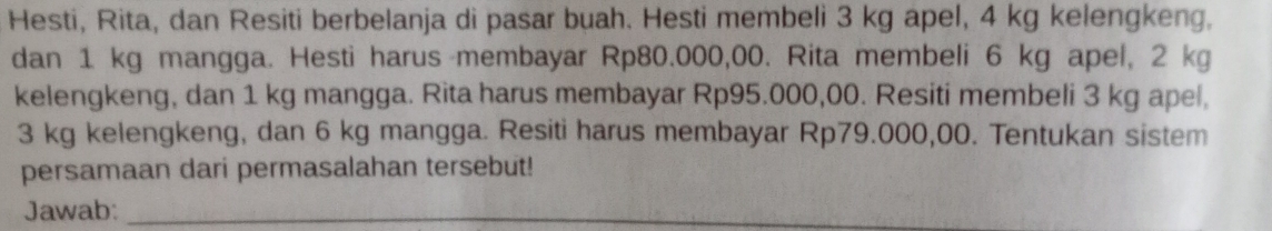 Hesti, Rita, dan Resiti berbelanja di pasar buah. Hesti membeli 3 kg apel, 4 kg kelengkeng, 
dan 1 kg mangga. Hesti harus membayar Rp80.000,00. Rita membeli 6 kg apel, 2 kg
kelengkeng, dan 1 kg mangga. Rita harus membayar Rp95.000,00. Resiti membeli 3 kg apel,
3 kg kelengkeng, dan 6 kg mangga. Resiti harus membayar Rp79.000,00. Tentukan sistem 
persamaan dari permasalahan tersebut! 
Jawab:_