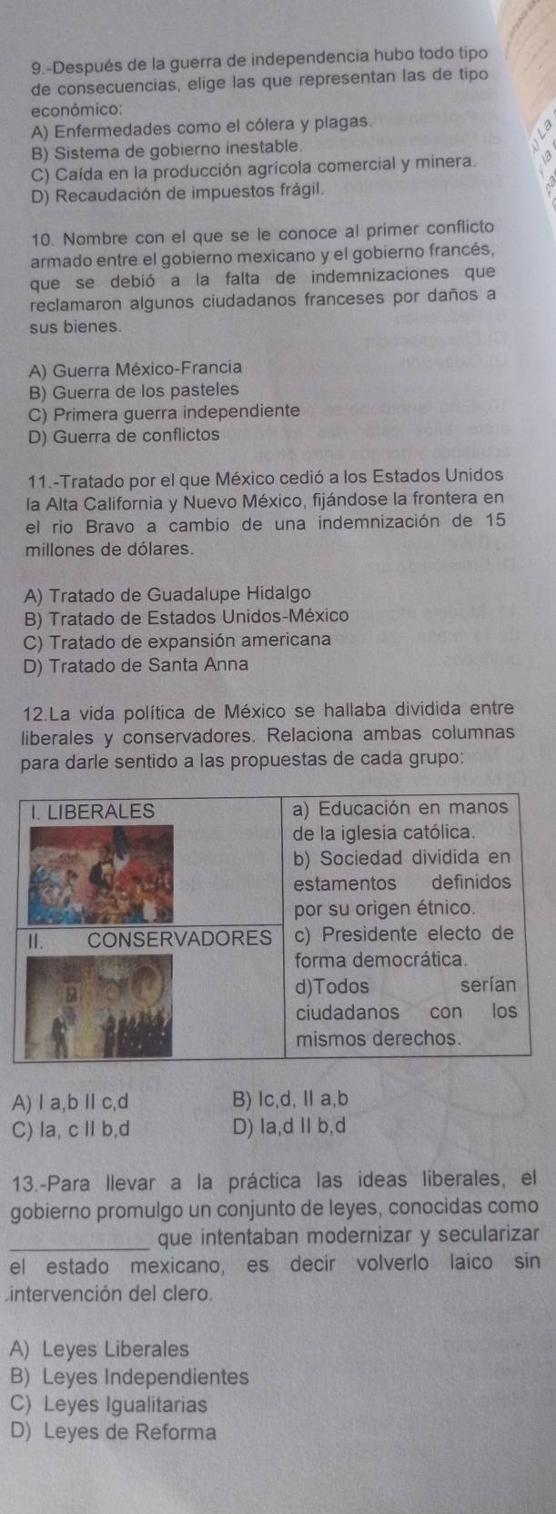 9.-Después de la guerra de independencia hubo todo tipo
de consecuencias, elige las que representan las de tipo
económico:
A) Enfermedades como el cólera y plagas.
B) Sistema de gobierno inestable.
C) Caída en la producción agrícola comercial y minera.
D) Recaudación de impuestos frágil.
10. Nombre con el que se le conoce al primer conflicto
armado entre el gobierno mexicano y el gobierno francés,
que se debió a la falta de indemnizaciones que
reclamaron algunos ciudadanos franceses por daños a
sus bienes.
A) Guerra México-Francía
B) Guerra de los pasteles
C) Primera guerra independiente
D) Guerra de conflictos
11.-Tratado por el que México cedió a los Estados Unidos
la Alta California y Nuevo México, fijándose la frontera en
el rio Bravo a cambio de una indemnización de 15
millones de dólares.
A) Tratado de Guadalupe Hidalgo
B) Tratado de Estados Unidos-México
C) Tratado de expansión americana
D) Tratado de Santa Anna
12.La vida política de México se hallaba dividida entre
liberales y conservadores. Relaciona ambas columnas
para darle sentido a las propuestas de cada grupo:
I. LIBERALES a) Educación en manos
de la iglesia católica.
b) Sociedad dividida en
estamentos definidos
por su origen étnico.
II. CONSERVADORES c) Presidente electo de
forma democrática.
d)Todos serían
ciudadanos con los
mismos derechos.
A)Ⅰa,bⅡc,d B) lc,d, Ⅱ a,b
C) la, c Ⅱ b,d D) la,d Ⅱb,d
13.-Para llevar a la práctica las ideas liberales, el
gobierno promulgo un conjunto de leyes, conocidas como
_que intentaban modernizar y secularizar
el estado mexicano, es decir volverlo laico sin
Lintervención del clero.
A) Leyes Liberales
B) Leyes Independientes
C) Leyes Igualitarias
D) Leyes de Reforma