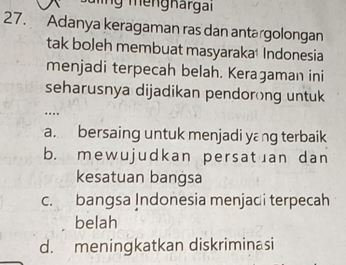 Tng mengnargai
27. Adanya keragaman ras dan antərgolongan
tak boleh membuat masyaraka Indonesia
menjadi terpecah belah. Keraɡaman ini
seharusnya dijadikan pendorong untuk
..
a. bersaing untuk menjadi yang terbaik
b. mewujudkan persatuan dan
kesatuan bangsa
c. bangsa Indonesia menjadi terpecah
belah
d. meningkatkan diskriminasi