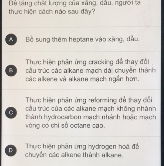 Đê tăng chất lượng của xăng, dâu, người ta
thực hiện cách nào sau đây?
A Bổ sung thêm heptane vào xăng, dầu.
Thực hiện phản ứng cracking để thay đổi
B cấu trúc các alkane mạch dài chuyển thành
các alkene và alkane mạch ngắn hơn.
Thực hiện phản ứng reforming đễ thay đổi
cấu trúc của các alkane mạch không nhánh
C
thành hydrocarbon mạch nhánh hoặc mạch
vòng có chỉ số octane cao.
D Thực hiện phản ứng hydrogen hoá đề
chuyển các alkene thành alkane.