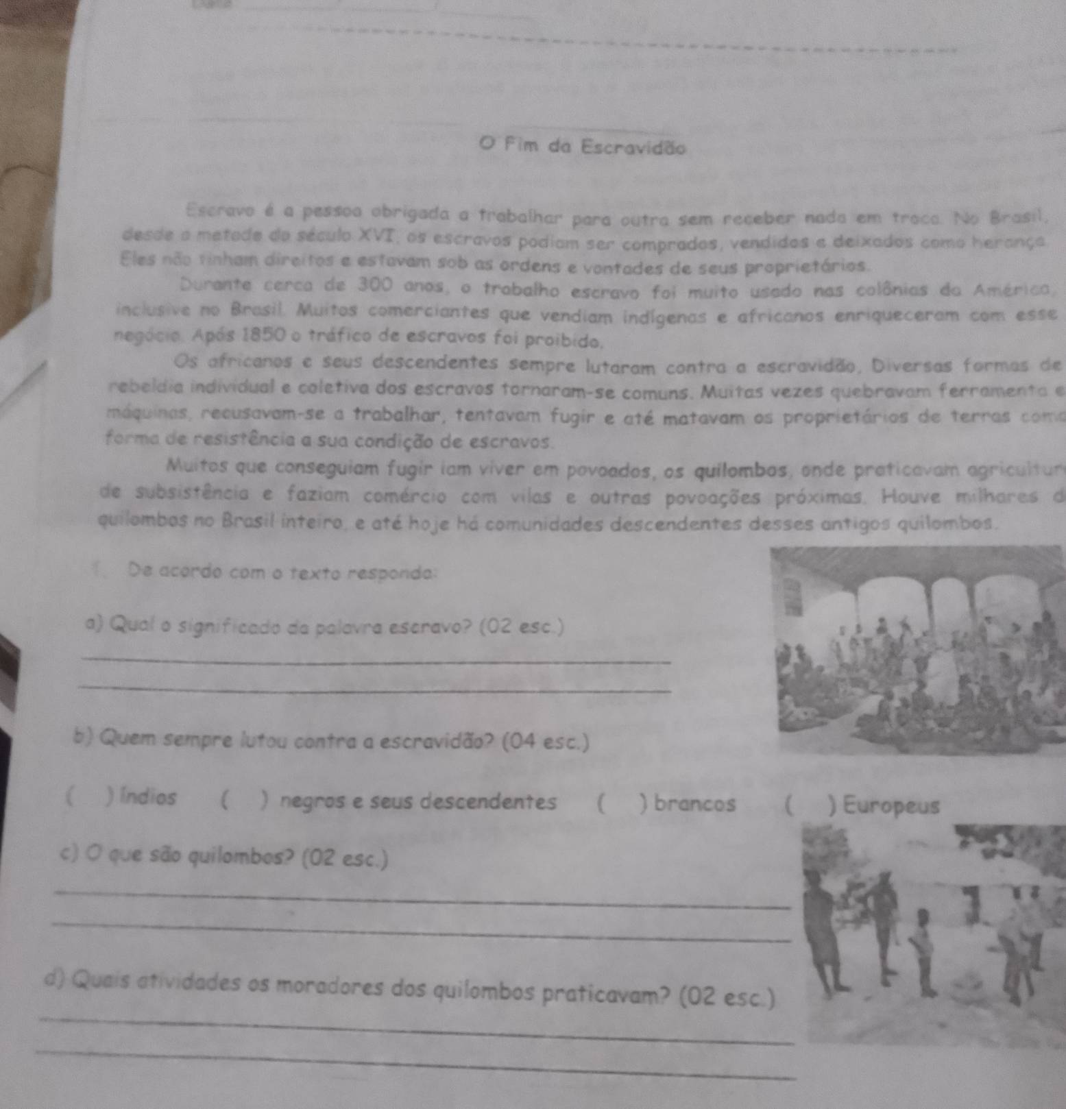 Fim da Escravidão
Escravo é a pessoa obrigada a trabalhar para outra sem receber nada em traca. No Brasil,
desde a metade do século XVI, os escravos podiam ser comprados, vendidos e deixados como herança
Eles não tinham direitos e estavam sob as ordens e vontades de seus proprietários.
Durante cerca de 300 anos, o trabalho escravo foi muito usado nas colônias da América,
inclusive no Brasil. Muitos comerciantes que vendiam indígenas e africanos enriqueceram com esse
negócio. Após 1850 o tráfico de escravos foi proibido,
Os africanos e seus descendentes sempre lutaram contra a escravidão, Diversas formas de
rebeldia individual e coletiva dos escravos tornaram-se comuns. Muitas vezes quebravam ferramenta e
máquinas, recusavam-se a trabalhar, tentavam fugir e até matavam os proprietários de terras coma
forma de resistência a sua condição de escravos.
Muitos que conseguiam fugir iam viver em povoados, os quilombos, onde praticavam agricultur
de subsistência e faziam comércio com vilas e outras povoações próximas. Houve milhares de
quilombos no Brasil inteiro, e até hoje há comunidades descendentes desses antigos quilombos.
De acordo com o texto responda:
a) Qual o significado da palavra escravo? (02 esc.)
_
_
b) Quem sempre lutou contra a escravidão? (04 esc.)
( ) Índios  . )negros e seus descendentes ( ) brancos ( ) Europeus
c) Ó que são quilombos? (02 esc.)
_
_
_
d) Quais atividades os moradores dos quilombos praticavam? (02 esc.)
_