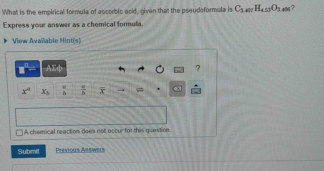 What is the empirical formula of ascorbic acid, given that the pseudoformula is C_3.407H_4.53O_3.406 ? 
Express your answer as a chemical formula. 
View Available Hint(s)
□ AΣφ ?
x^a x_b beginarrayr a bendarray  a/b  overline x
A chemical reaction does not occur for this question. 
Submit Previous Answers