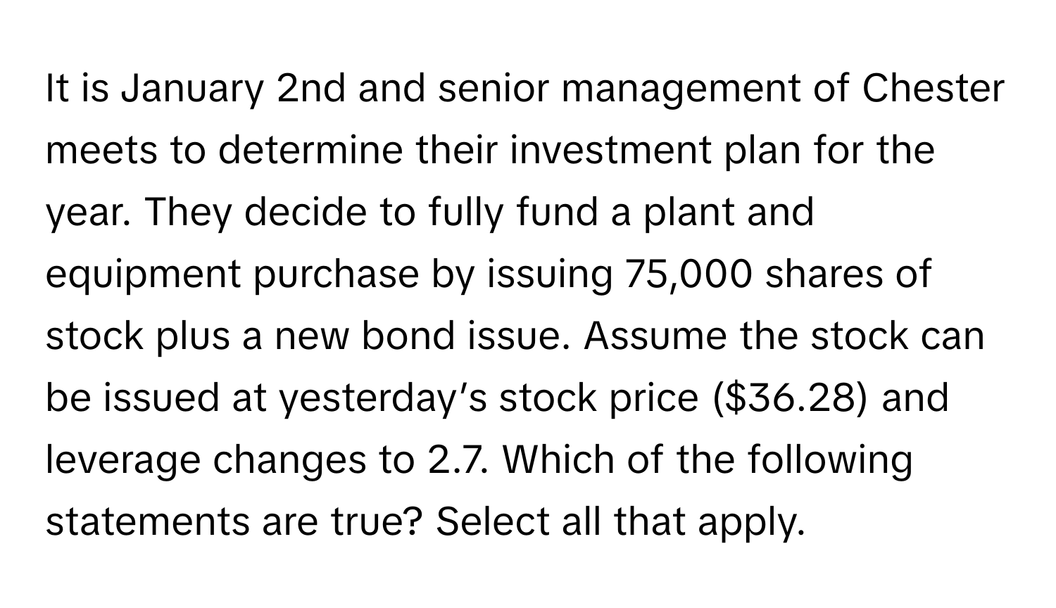 It is January 2nd and senior management of Chester meets to determine their investment plan for the year. They decide to fully fund a plant and equipment purchase by issuing 75,000 shares of stock plus a new bond issue. Assume the stock can be issued at yesterday’s stock price ($36.28) and leverage changes to 2.7. Which of the following statements are true? Select all that apply.