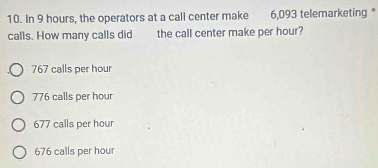 In 9 hours, the operators at a call center make 6,093 telemarketing *
calls. How many calls did the call center make per hour?
767 calls per hour
776 calls per hour
677 calls per hour
676 calls per hour