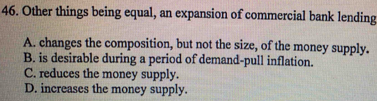 Other things being equal, an expansion of commercial bank lending
A. changes the composition, but not the size, of the money supply.
B. is desirable during a period of demand-pull inflation.
C. reduces the money supply.
D. increases the money supply.