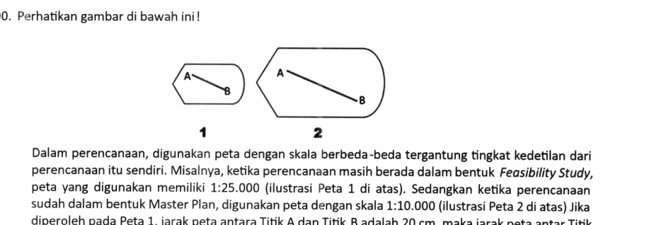 Perhatikan gambar di bawah ini ! 
A 
B 
1 
Dalam perencanaan, digunakan peta dengan skala berbeda-beda tergantung tingkat kedetilan dari 
perencanaan itu sendiri. Misalnya, ketika perencanaan masih berada dalam bentuk Fegsibility Study, 
peta yang digunakan memiliki 1:25 6.000 (ilustrasi Peta 1 di atas). Sedangkan ketika perencanaan 
sudah dalam bentuk Master Plan, digunakan peta dengan skala 1:10.000 (ilustrasi Peta 2 di atas) Jika 
diperoleh pada Peta 1. jarak peta antara Titik A dan Titik B adalab 20 cm. maka jarak neta antar Titik