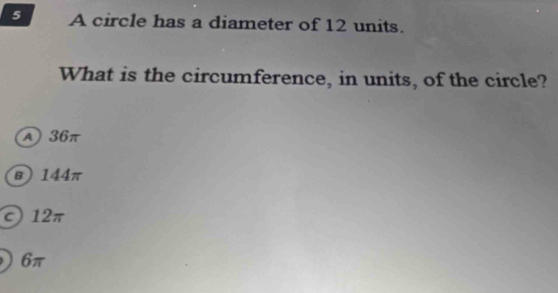 A circle has a diameter of 12 units.
What is the circumference, in units, of the circle?
A 36π
B) 144π
c) 12π
) 6π