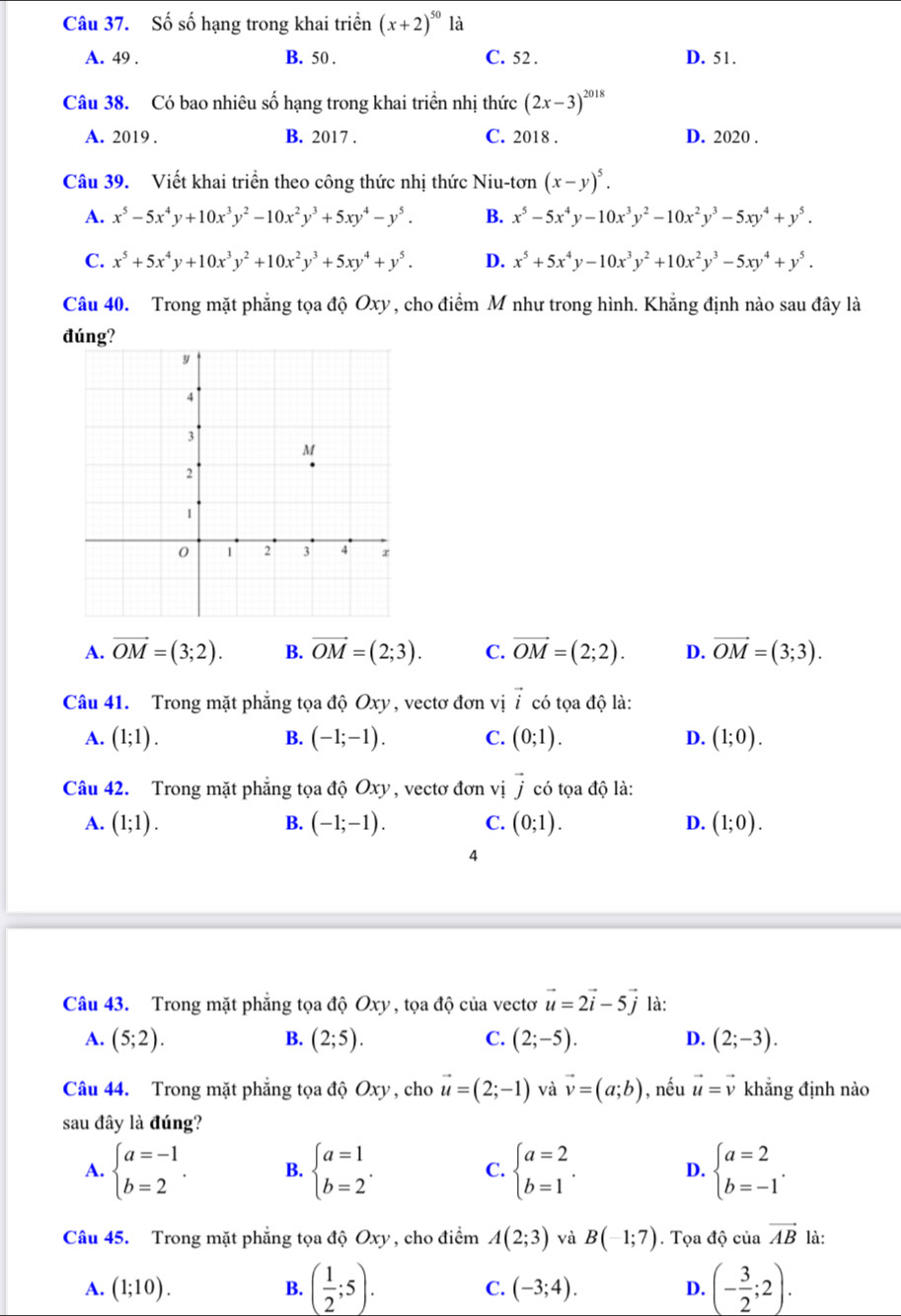 Số số hạng trong khai triển (x+2)^50 là
A. 49 . B. 50 . C. 52 . D. 51.
Câu 38. Có bao nhiêu số hạng trong khai triển nhị thức (2x-3)^2018
A. 2019 . B. 2017 . C. 2018 . D. 2020 .
Câu 39. Viết khai triển theo công thức nhị thức Niu-tơn (x-y)^5.
A. x^5-5x^4y+10x^3y^2-10x^2y^3+5xy^4-y^5. B. x^5-5x^4y-10x^3y^2-10x^2y^3-5xy^4+y^5.
C. x^5+5x^4y+10x^3y^2+10x^2y^3+5xy^4+y^5. D. x^5+5x^4y-10x^3y^2+10x^2y^3-5xy^4+y^5.
Câu 40. Trong mặt phẳng tọa độ Oxy , cho điểm M như trong hình. Khẳng định nào sau đây là
đúng?
A. vector OM=(3;2). B. vector OM=(2;3). C. vector OM=(2;2). D. vector OM=(3;3).
Câu 41. Trong mặt phẳng tọa độ Oxy , vectơ đơn vị vector i có tọa độ là:
A. (1;1). B. (-1;-1). C. (0;1). D. (1;0).
Câu 42. Trong mặt phẳng tọa độ Oxy , vectơ đơn vị vector j có tọa độ là:
B.
A. (1;1). (-1;-1). C. (0;1). D. (1;0).
4
Câu 43. Trong mặt phẳng tọa độ Oxy , tọa độ của vectơ vector u=2vector i-5vector j là:
A. (5;2). (2;5). (2;-5). (2;-3).
B.
C.
D.
Câu 44. Trong mặt phẳng tọa độ Oxy , cho vector u=(2;-1) và vector v=(a;b) , nếu vector u=vector v khẳng định nào
sau đây là đúng?
A. beginarrayl a=-1 b=2endarray. . B. beginarrayl a=1 b=2endarray. . C. beginarrayl a=2 b=1endarray. . D. beginarrayl a=2 b=-1endarray. .
Câu 45. Trong mặt phẳng tọa độ Oxy , cho điểm A(2;3) và B(-1;7). Tọa độ củ vector AB là:
A. (1;10). B. ( 1/2 ;5). C. (-3;4). D. (- 3/2 ;2).